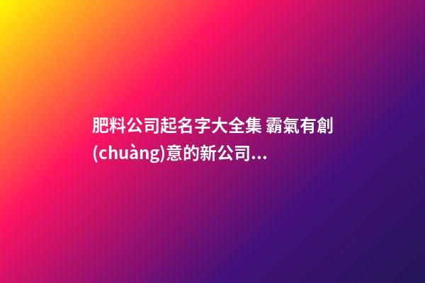 肥料公司起名字大全集 霸氣有創(chuàng)意的新公司名稱,起名之家-第1張-公司起名-玄機(jī)派